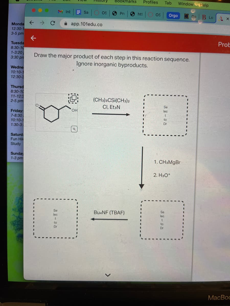 Monda ←
12:30-1
3-5 pm
Tuesda
8:30-10
1-3:20
3:30 pm
Wedne
10:10-1
12:30-3
Thursd
8:30-10
11-12:3
2-5 pm
Friday:
7-8:30
10:10-1
1:30-3:
Saturd
Fun Hik
Study
Sunday
1-3 pm
C
M Int
Se
lec
1
to
Dr
Sa
app.101edu.co
O
() OS
OH
Bookmarks Profiles
Pro
Draw the major product of each step in this reaction sequence.
Ignore inorganic byproducts.
(CH3)3CSI(CH3)2
CI, Et3N
htt
Bu4NF (TBAF)
OS
Tab WindowHelp
Se
lec
t
Orgo
1. CH3MgBr
Dr
2. H3O+
Da B Lo
Ax
Prob
MacBoo
