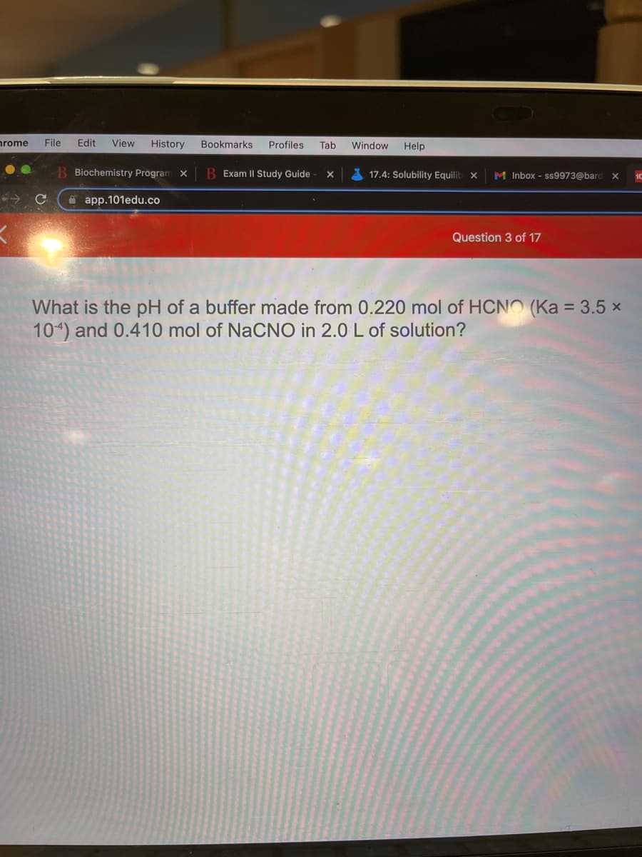 nrome
File
Edit
View
History
Bookmarks
Profiles
Tab
Window
Help
B Biochemistry Prögram X
B Exam II Study Guide
A 17.4: Solubility Equilib x
M Inbox - ss9973@barc
A app.101edu.co
Question 3 of 17
What is the pH of a buffer made from 0.220 mol of HCNO (Ka = 3.5 x
104) and 0.410 mol of NaCNO in 2.0 L of solution?
%3D
