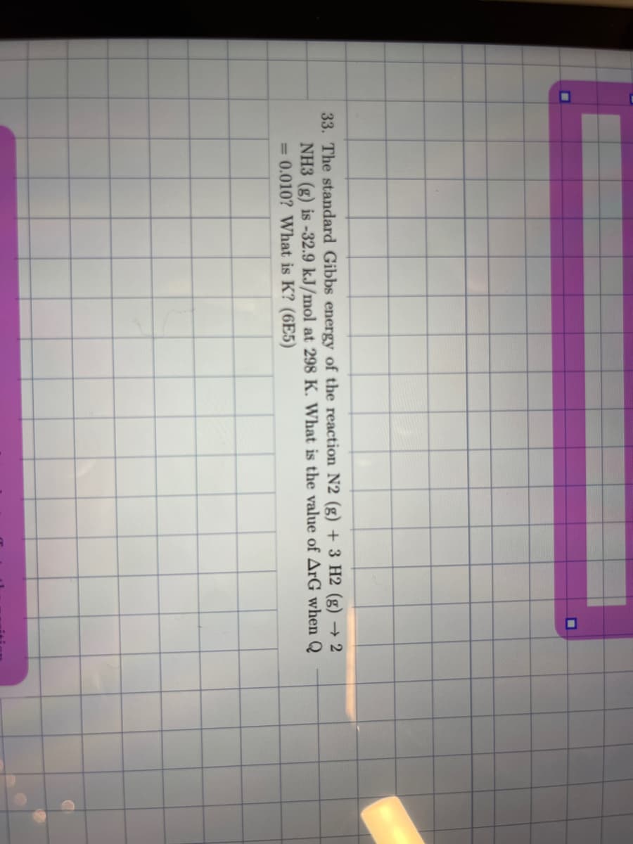 33. The standard Gibbs energy of the reaction N2 (g) + 3 H2 (g) → 2
NH3 (g) is -32.9 kJ/mol at 298 K. What is the value of ArG when
= 0.010? What is K? (6E5)