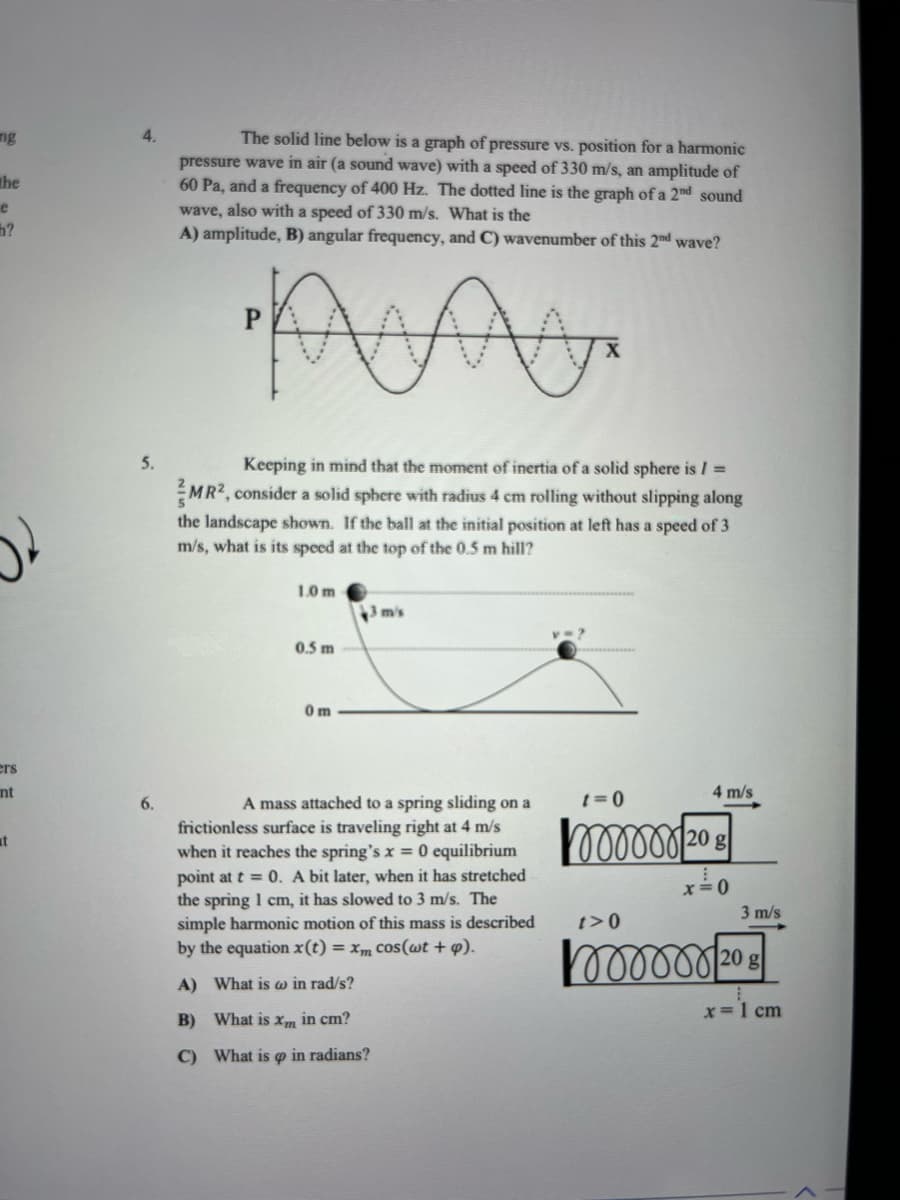 ng
the
e
h?
ers
nt
at
4.
The solid line below is a graph of pressure vs. position for a harmonic
pressure wave in air (a sound wave) with a speed of 330 m/s, an amplitude of
60 Pa, and a frequency of 400 Hz. The dotted line is the graph of a 2nd sound
wave, also with a speed of 330 m/s. What is the
A) amplitude, B) angular frequency, and C) wavenumber of this 2nd wave?
MA
X
5.
Keeping in mind that the moment of inertia of a solid sphere is/ =
MR², consider a solid sphere with radius 4 cm rolling without slipping along
the landscape shown. If the ball at the initial position at left has a speed of 3
m/s, what is its speed at the top of the 0.5 m hill?
1.0 m
3 m/s
0.5 m
0 m
6.
4 m/s
t=0
mor 20 g
A mass attached to a spring sliding on a
frictionless surface is traveling right at 4 m/s
when it reaches the spring's x = 0 equilibrium
point at t = 0. A bit later, when it has stretched
the spring 1 cm, it has slowed to 3 m/s. The
simple harmonic motion of this mass is described
by the equation x(t) = xm cos(wt + p).
x =
t>0
oooooo 20 g
A) What is w in rad/s?
x = 1 cm
B) What is xm in cm?
C) What is o in radians?
P
3 m/s