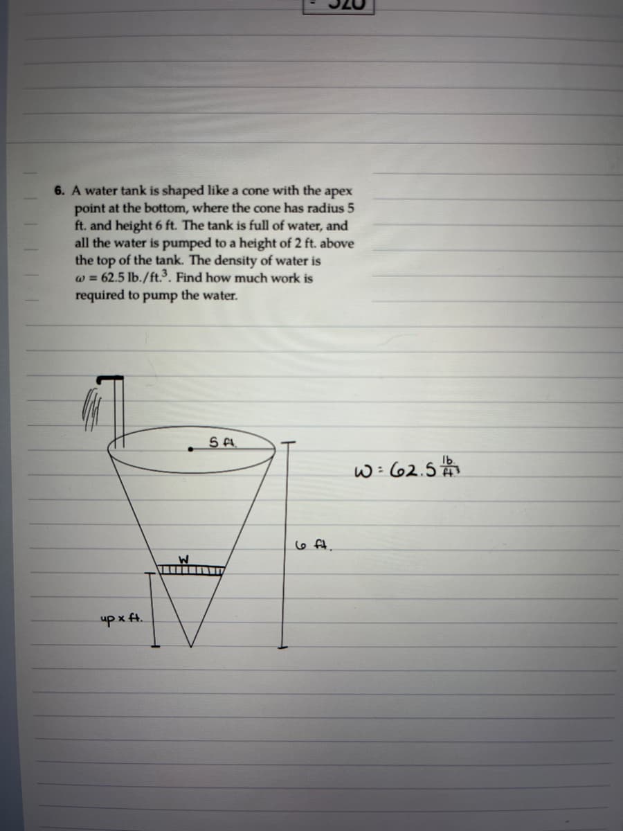 6. A water tank is shaped like a cone with the apex
point at the bottom, where the cone has radius 5
ft. and height 6 ft. The tank is full of water, and
all the water is pumped to a height of 2 ft. above
the top of the tank. The density of water is
w = 62.5 lb./ft.³. Find how much work is
required to pump the water.
S A.
w= 62.5
6 ft.
upx ft.
