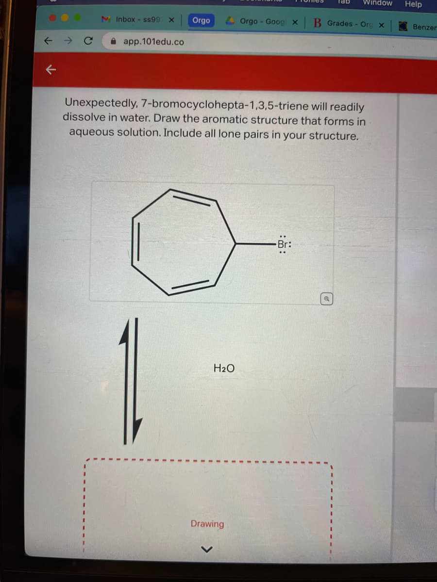 ↑
↓
Inbox - ss997
app.101edu.co
Orgo
H₂O
Orgo - Googl X
Drawing
will readily
Unexpectedly, 7-bromocyclohepta-1,3,5-triene
dissolve in water. Draw the aromatic structure that forms in
aqueous solution. Include all lone pairs in your structure.
Br:
Window
B Grades - Org x
Q
Help
Benzer