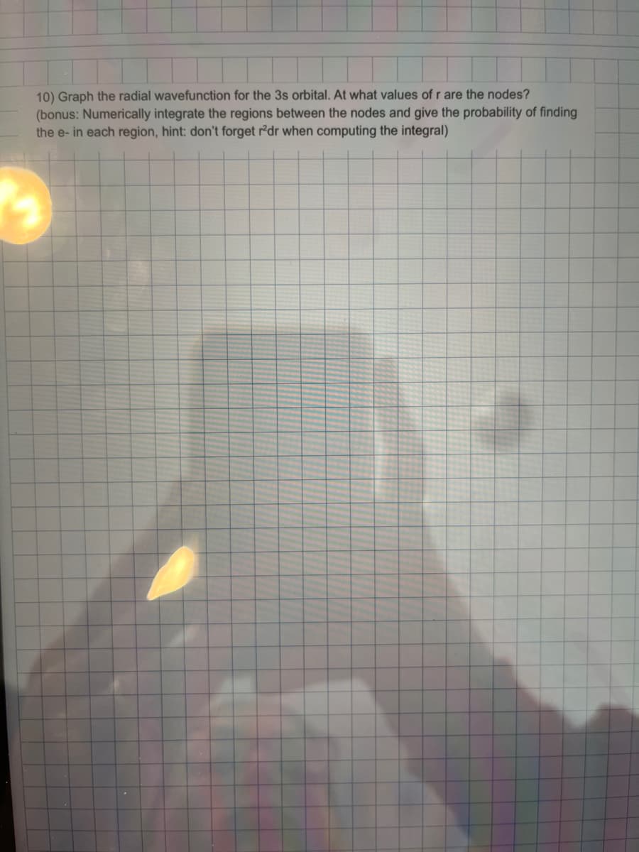 10) Graph the radial wavefunction for the 3s orbital. At what values of r are the nodes?
(bonus: Numerically integrate the regions between the nodes and give the probability of finding
the e- in each region, hint: don't forget r2dr when computing the integral)
7