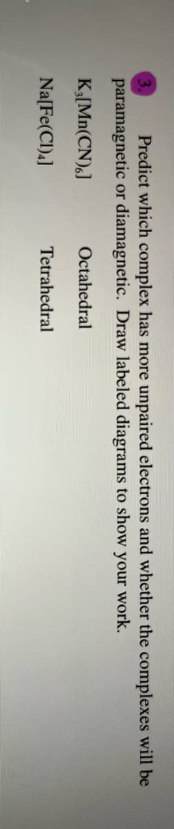 Predict which complex has more unpaired electrons and whether the complexes will be
paramagnetic or diamagnetic. Draw labeled diagrams to show your work.
K;[Mn(CN),J
Octahedral
Na[Fe(Cl)4]
Tetrahedral
