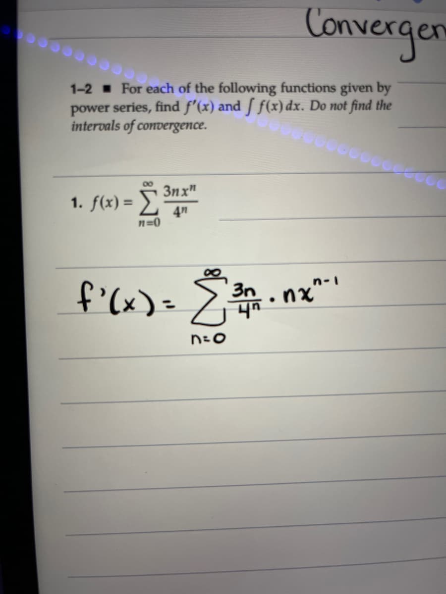 Convergen
1-2 For each of the following functions given by
power series, find f'(x) and f f(x) dx. Do not find the
intervals of convergence.
1. f(x) = Σ
3nx"
4n
n=0
f'(x) = 2³0.
23.nx
ng”-
n=o