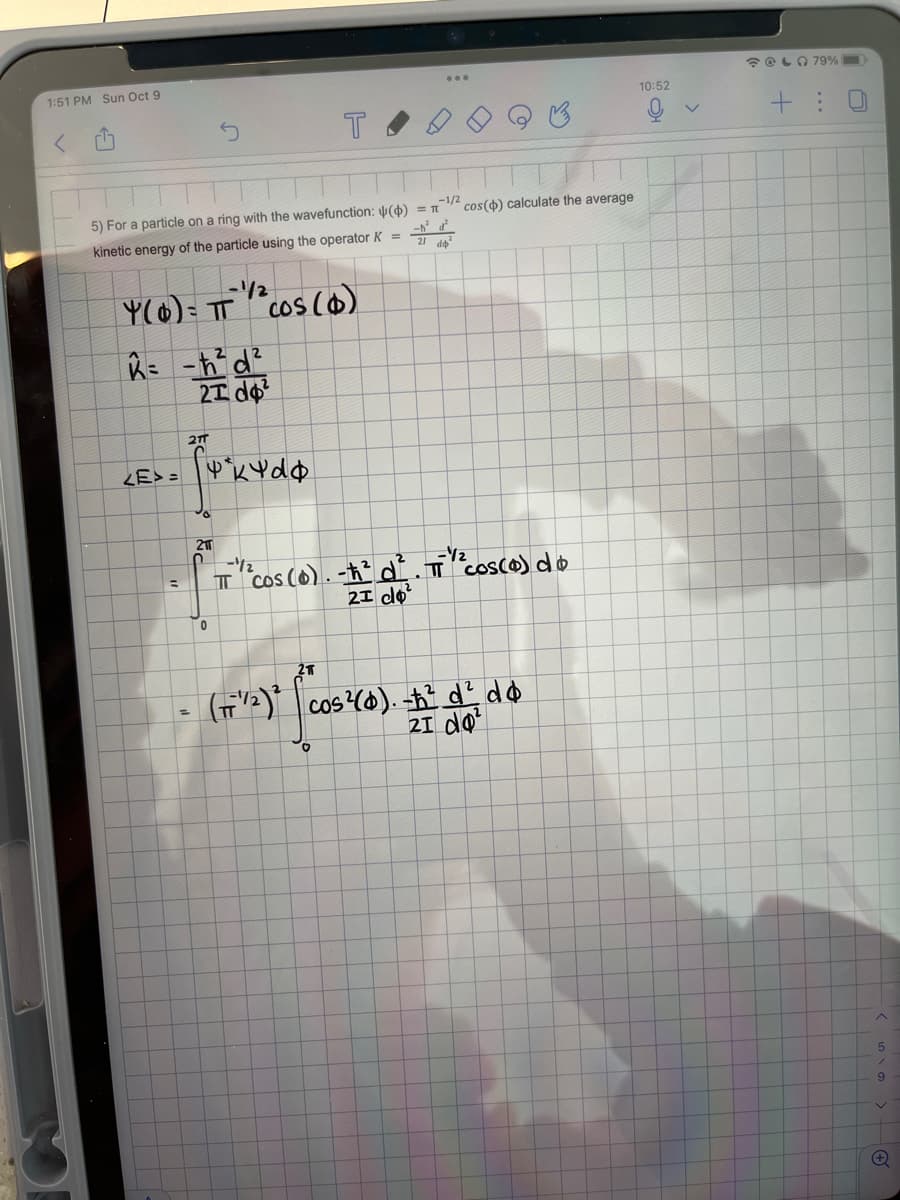 1:51 PM Sun Oct 9
-1/2
5) For a particle on a ring with the wavefunction: () = π
kinetic energy of the particle using the operator K =
-1/2
Y(0) = IT
21T
K=-ħ²d²
21d²
2 cos ($)
<E>= kdo
T
(17¹/2)²
211
- f = "Cos (0) . # de
TỈ Cos (O). t d. TỈ Cosco) do
=
21
0
21
cos() calculate the average
cos(0). -ħ² d² do
21 do²
10:52
@ 79%
+ :
5
9
+