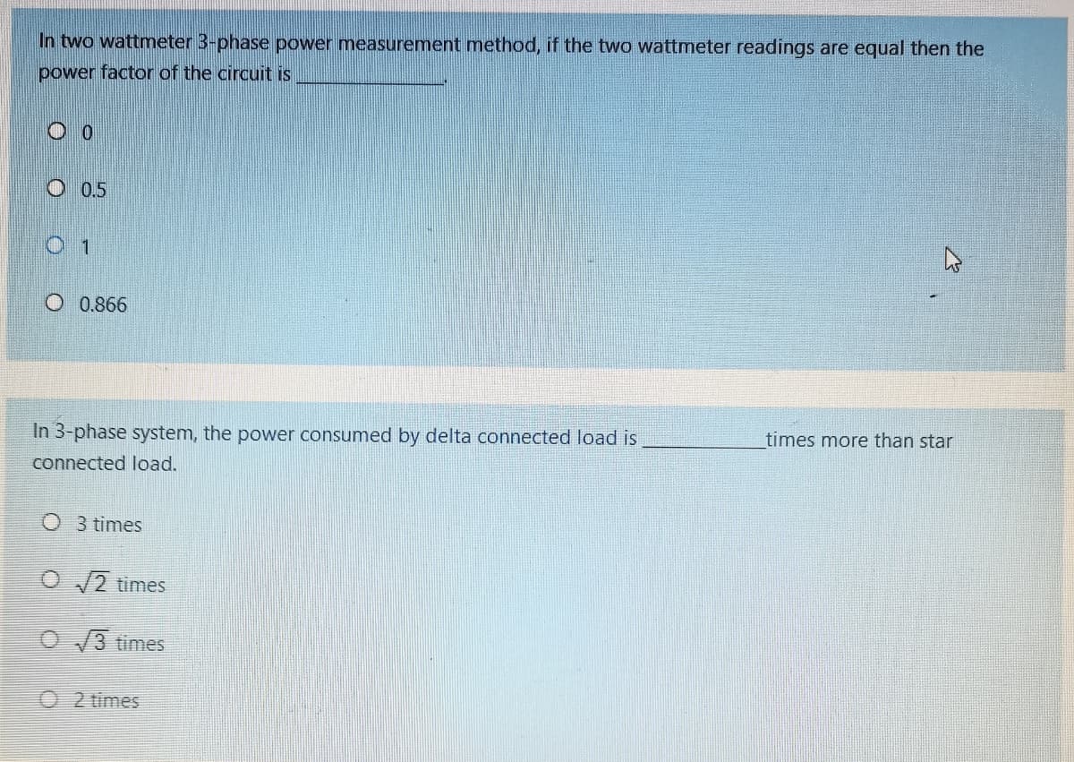 In two wattmeter 3-phase power measurement method, if the two wattmeter readings are equal then the
power factor of the circuit is
0.5
1
O 0.866
In 3-phase system, the power consumed by delta connected load is
times more than star
connected load.
O 3 times
O 2 times
O/3 times
O 2 times
