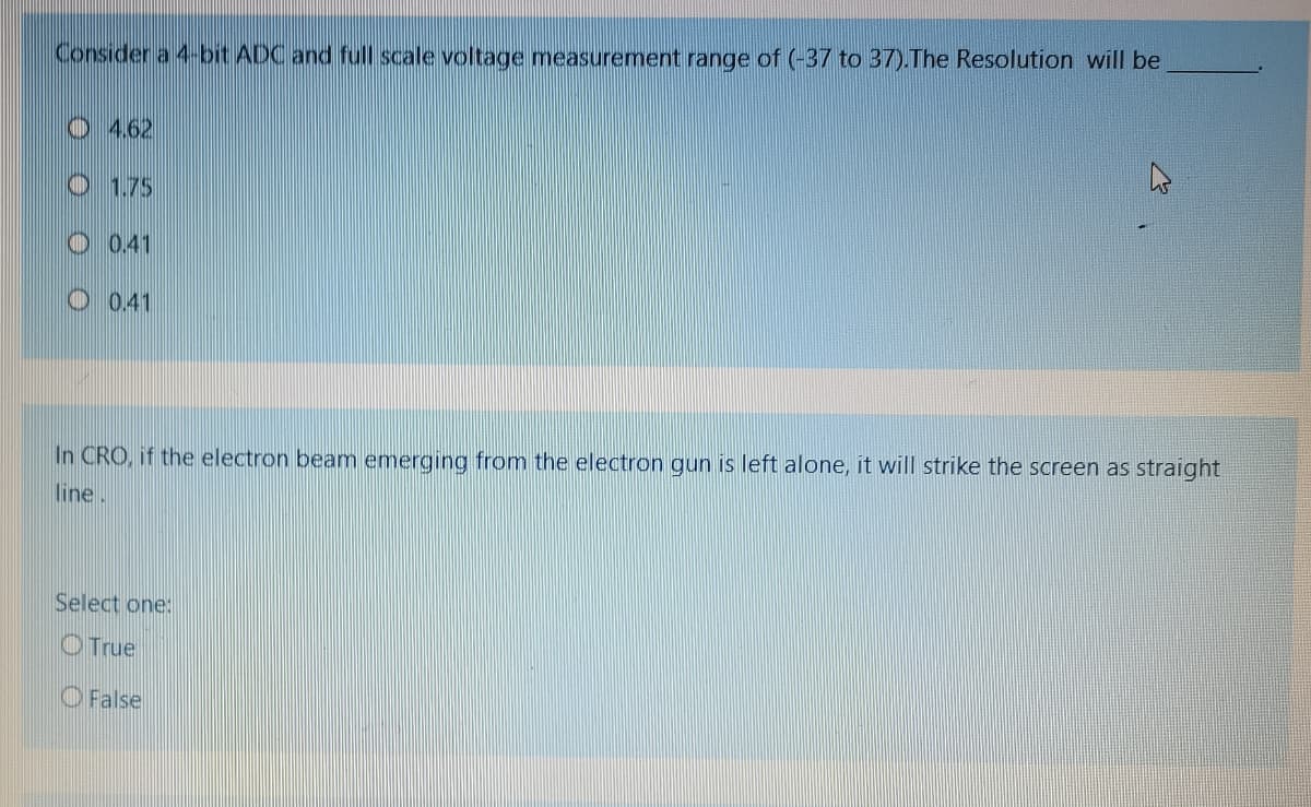 Consider a 4-bit ADC and full scale voltage measurement range of (-37 to 37).The Resolution will be
O 4.62
O 1.75
O 0.41
O 0.41
In CRO, if the electron beam emerging from the electron gun is left alone, it will strike the screen as straight
line.
Select one:
OTrue
O False
