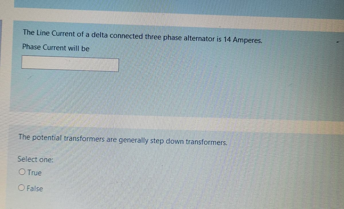 The Line Current of a delta connected three phase alternator is 14 Amperes.
Phase Current will be
The potential transformers are generally step down transformers.
Select one:
O True
O False
