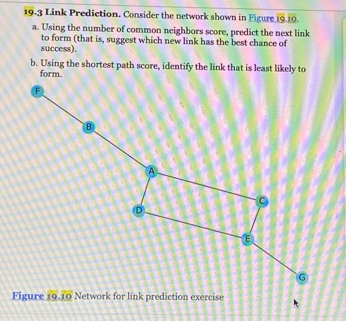 19.3 Link Prediction. Consider the network shown in Figure 19.10.
a. Using the number of common neighbors score, predict the next link
to form (that is, suggest which new link has the best chance of
success).
b. Using the shortest path score, identify the link that is least likely to
form.
F
B
D
A
Figure 19.10 Network for link prediction exercise
ICH
PORE
OSH
2
E
C
G