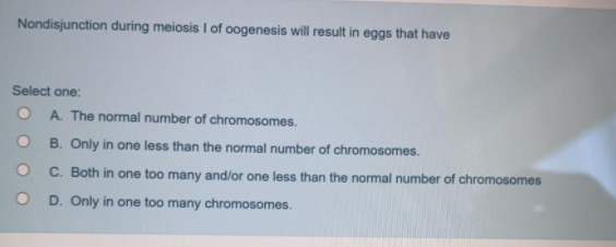 Nondisjunction during meiosis I of oogenesis will result in eggs that have
Select one:
A. The normal number of chromosomes.
B. Only in one less than the normal number of chromosomes.
C. Both in one too many and/or one less than the normal number of chromosomes
D. Only in one too many chromosomes.

