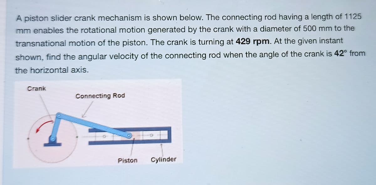 A piston slider crank mechanism is shown below. The connecting rod having a length of 1125
mm enables the rotational motion generated by the crank with a diameter of 500 mm to the
transnational motion of the piston. The crank is turning at 429 rpm. At the given instant
shown, find the angular velocity of the connecting rod when the angle of the crank is 42° from
the horizontal axis.
Crank
Connecting Rod
Piston
Cylinder
