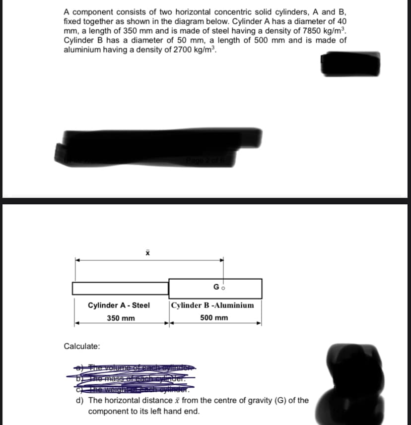 A component consists of two horizontal concentric solid cylinders, A and B,
fixed together as shown in the diagram below. Cylinder A has a diameter of 40
mm, a length of 350 mm and is made of steel having a density of 7850 kg/m³.
Cylinder B has a diameter of 50 mm, a length of 500 mm and is made of
aluminium having a density of 2700 kg/m³.
Go
Cylinder A - Steel
|Cylinder B -Aluminium
350 mm
500 mm
Calculate:
a The v
reyinder.
d) The horizontal distance i from the centre of gravity (G) of the
component to its left hand end.
IX
