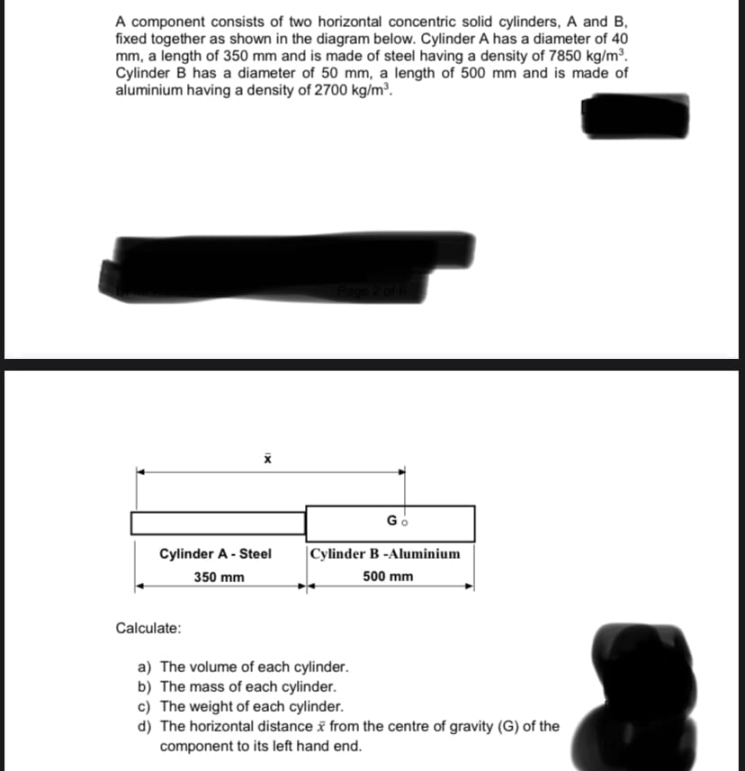 A component consists of two horizontal concentric solid cylinders, A and B,
fixed together as shown in the diagram below. Cylinder A has a diameter of 40
mm, a length of 350 mm and is made of steel having a density of 7850 kg/m³.
Cylinder B has a diameter of 50 mm, a length of 500 mm and is made of
aluminium having a density of 2700 kg/m³.
Go
Cylinder A - Steel
|Cylinder B -Aluminium
350 mm
500 mm
Calculate:
a) The volume of each cylinder.
b) The mass of each cylinder.
c) The weight of each cylinder.
d) The horizontal distance i from the centre of gravity (G) of the
component to its left hand end.
IX
