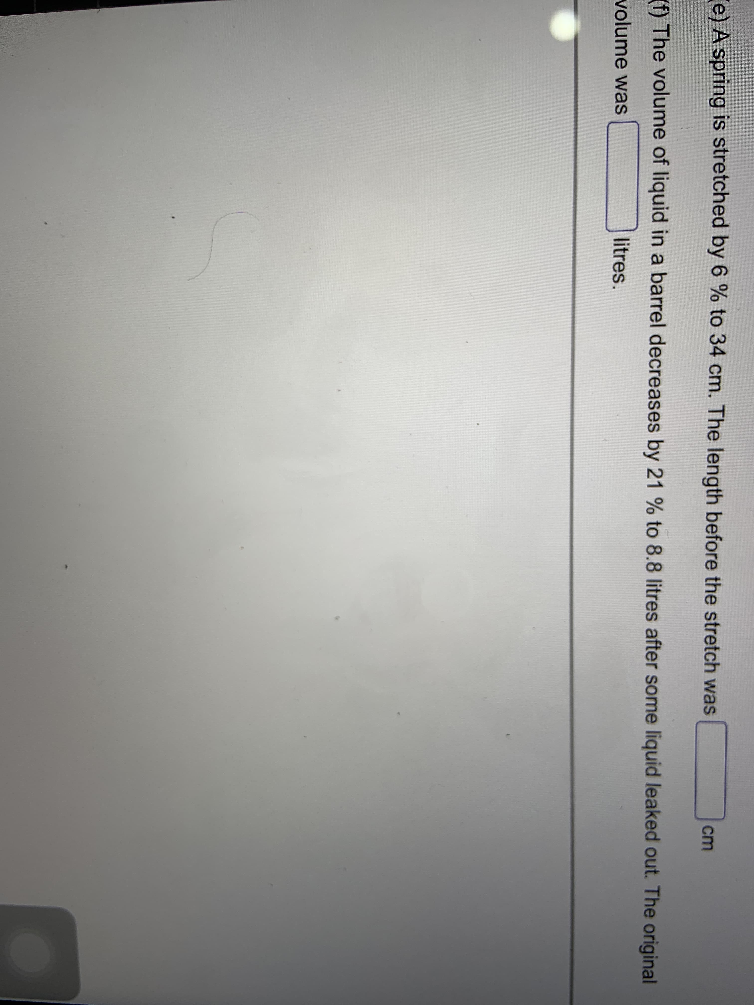 e) A spring is stretched by 6 % to 34 cm. The length before the stretch was
cm
(f) The volume of liquid in a barrel decreases by 21 % to 8.8 litres after some liquid leaked out. The original
volume was
litres.
