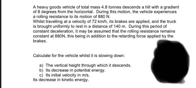 A heavy goods vehicle of total mass 4.8 tonnes descends a hill with a gradient
of 8 degrees from the horizontal. During this motion, the vehicle experiences
a rolling resistance to its motion of 880 N.
Whilst travelling at a velocity of 72 km/h, its brakes are applied, and the truck
is brought uniformly to rest in a distance of 140 m. During this period of
constant deceleration, it may be assumed that the rolling resistance remains
constant at 880N, this being in addition to the retarding force applied by the
brakes.
Calculate for the vehicle whilst it is slowing down:
a) The vertical height through which it descends.
b) Its decrease in potential energy.
c) Its initial velocity in m/s.
Its decrease in kinetic energy.
