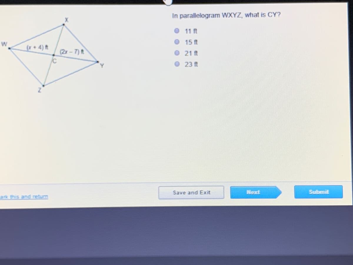 ### Geometry Problem: Finding Segment Length in a Parallelogram

**Question:**
In parallelogram WXYZ, what is the length of segment CY?

**Options:**
- 11 ft
- 15 ft
- 21 ft
- 23 ft

**Diagram Description:**
The given problem includes a diagram of a parallelogram WXYZ. Within the parallelogram, there are two intersecting diagonals WX and YZ. 

- The length of segment WX is represented as (x + 4) feet.
- The length of segment YZ is represented as (2x - 7) feet.
- The diagonals intersect at point C.

**Solution:**
To solve for the length of segment CY, students need to use the properties of parallelograms and solve the system of equations for x. Based on the options provided, determine which value of x satisfies both expressions for the lengths of WX and YZ.

**Answer Explanation:**
1. Set the equations equal to each other, as the diagonals bisect each other in a parallelogram:
    (x + 4) = (2x - 7)

2. Solve for x:
    x + 4 = 2x - 7 
    4 + 7 = 2x - x 
    11 = x

3. Substitute x back into the expressions to find the lengths of the segments.

This method provides the necessary steps to determine the correct length for CY based on the given options.