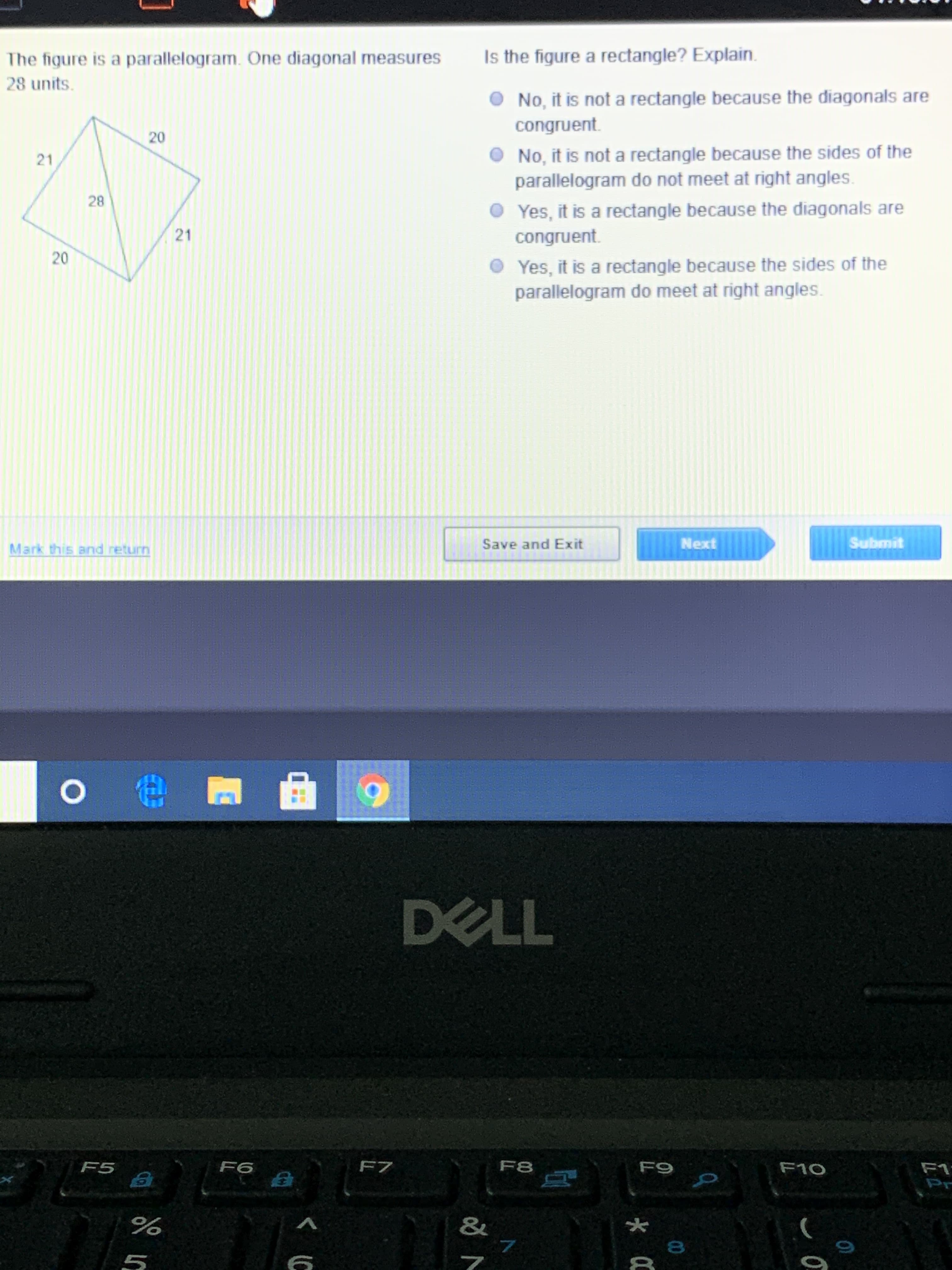 **The Figure Is a Parallelogram**

### Problem Statement
The figure is a parallelogram. One diagonal measures 28 units.

*[Illustration of the parallelogram depicted with side lengths 20 units and 21 units, and a diagonal measuring 28 units, shown within the figure]*

### Question
Is the figure a rectangle? Explain.

### Answer Choices:
1. No, it is not a rectangle because the diagonals are congruent.
2. No, it is not a rectangle because the sides of the parallelogram do not meet at right angles.
3. Yes, it is a rectangle because the diagonals are congruent.
4. Yes, it is a rectangle because the sides of the parallelogram do meet at right angles.

### Graphical Description
The provided diagram shows a parallelogram with side lengths of 20 units and 21 units. One of its diagonals measures 28 units. This diagram will aid in understanding whether the figure qualifies as a rectangle based on properties of the diagonals and angles.

### Controls
- Mark this and return
- Save and Exit
- Next (Right Arrow)
- Submit

*[Ensure to include interaction controls for user participation]*