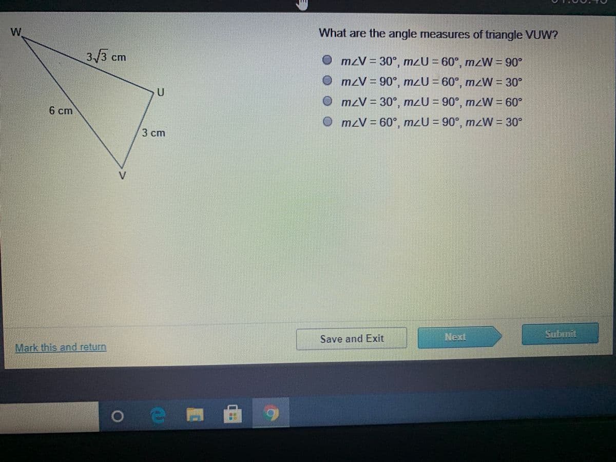 W.
What are the angle measures of triangle VUW?
3/3
3 ст
cm
O mzV = 30°, mzU = 60°, mzW = 90°
O mzV = 90°, m2U = 60°, mzW = 30°
OmzV = 30° m2U = 90°, mzW = 60°
6 ст
OmzV D60°, mzU = 90°, mzW = 30*
3cm
V.
Save and Exit
Next
Submit
Mark this and return
