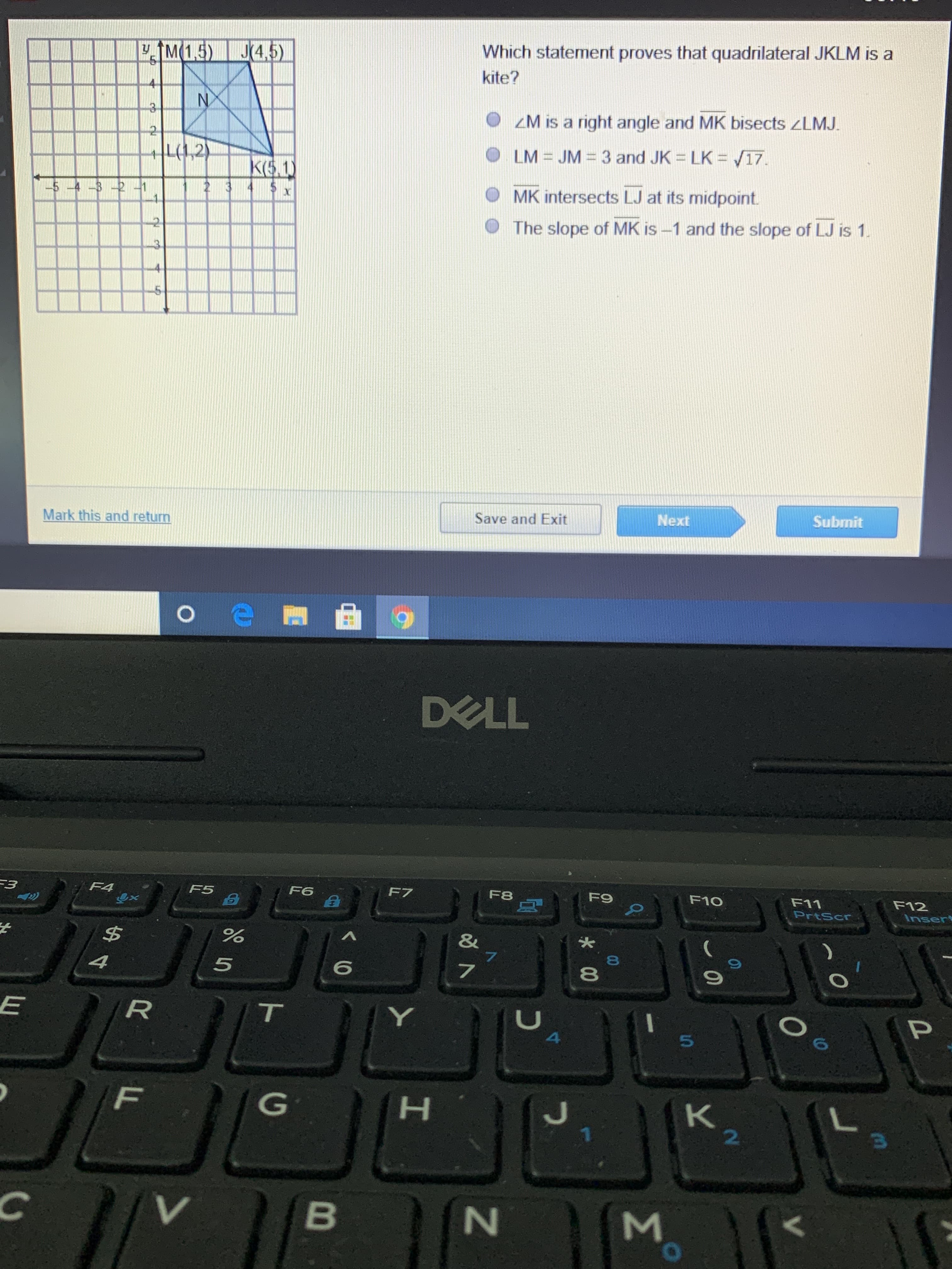 M(1.5) J4,5)
Which statement proves that quadrilateral JKLM is a
kite?
ZM is a right angle and MK bisects ZLMJ.
L(1,2)
LM = JM = 3 and JK = LK = /17.
K(5.1)
$ 1
-5 -4 -32 -1
2 3
4
MK intersects LJ at its midpoint.
The slope of MK is –1 and the slope of LJ is 1.
4.
