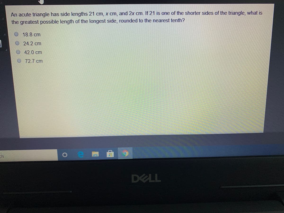 An acute triangle has side lengths 21 cm, x cm, and 2x cm. If 21 is one of the shorter sides of the triangle, what is
the greatest possible length of the longest side, rounded to the nearest tenth?
18.8 cm
24.2 cm
O42.0 cm
72.7 cm
DELL
