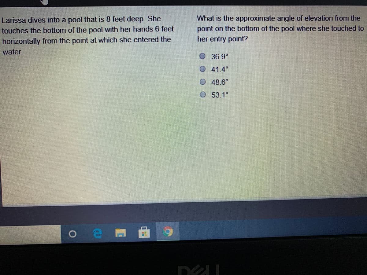 Larissa dives into a pool that is 8 feet deep. She
touches the bottom of the pool with her hands 6 feet
What is the approximate angle of elevation from the
point on the bottom of the pool where she touched to
her entry point?
horizontally from the point at which she entered the
water.
36.9°
O41.4°
48 6°
O53.1°
