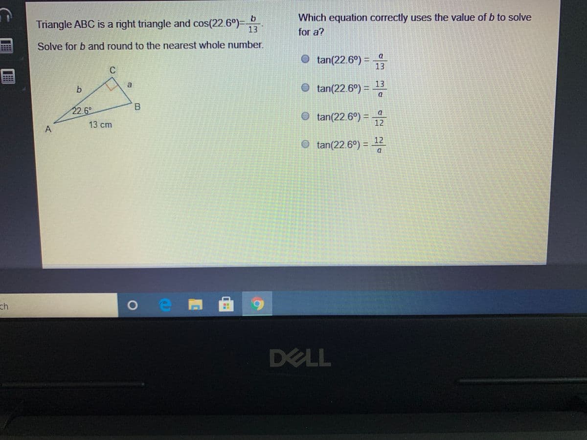 ### Right Triangle Trigonometry Problem

**Problem Statement:**
Triangle ABC is a right triangle, and \(\cos(22.6^\circ) = \frac{b}{13}\).

**Tasks:**
- Solve for \(b\) and round to the nearest whole number.
- Identify which equation correctly uses the value of \(b\) to solve for \(a\).

**Given Diagram:**
- Triangle ABC is right-angled at C.
- \(AC = b\) (adjacent side to angle \(22.6^\circ\))
- \(BC = a\) (opposite side to angle \(22.6^\circ\))
- \(AB = 13\) cm (hypotenuse)
- \(\angle CAB = 22.6^\circ\)

Below is a depiction of the triangle:
```
 
        C
       /|
      / |
     /  |
    /   |
A  /____| B
 22.6°  13 cm
 
```

**Solving for \(b\):**
Using the cosine function definition: \(\cos(\theta) = \frac{\text{adjacent}}{\text{hypotenuse}}\)

Given: 
\[
\cos(22.6^\circ) = \frac{b}{13}
\]

To solve for \(b\):
\[
b = 13 \times \cos(22.6^\circ)
\]

Using a calculator to find \(\cos(22.6^\circ)\):
\[
\cos(22.6^\circ) \approx 0.9239
\]

Therefore:
\[
b \approx 13 \times 0.9239 \approx 12.01
\]

Rounded to the nearest whole number:
\[
b \approx 12
\]

**Identifying the Correct Equation to Solve for \(a\):**

Looking at the given options:
- \(\tan(22.6^\circ) = \frac{a}{13}\)
- \(\tan(22.6^\circ) = \frac{13}{a}\)
- \(\tan(22.6^\circ) = \frac{a}{12}\)
- \(\tan(22.6^\circ) = \frac{12}{a}\)

Using the tangent function definition: \(\tan(\theta) = \frac{\text{opposite}}{\