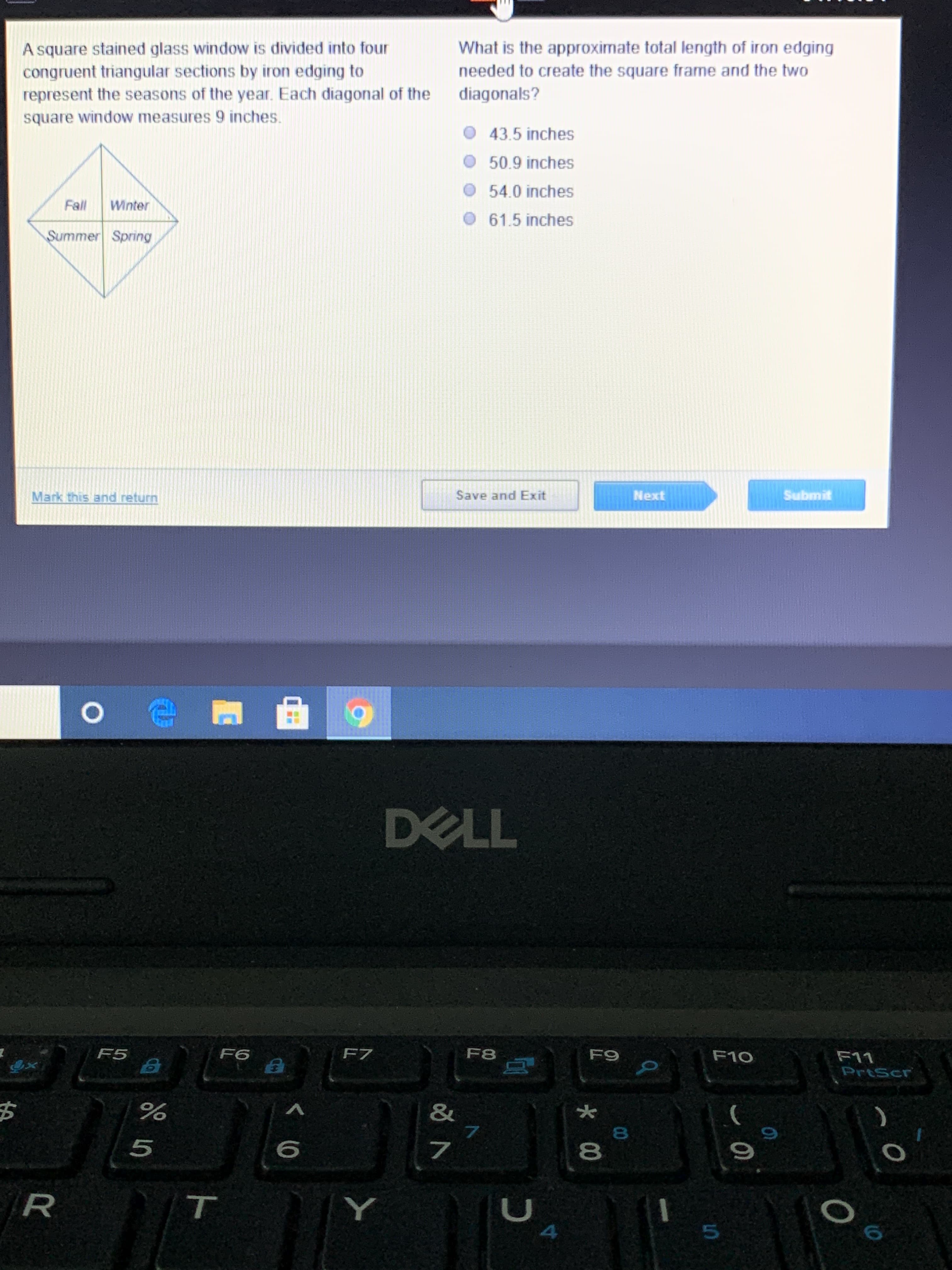 ### Stained Glass Window Geometry Problem

#### Problem Description:
A square stained glass window is divided into four congruent triangular sections by iron edging to represent the seasons of the year. Each diagonal of the square window measures 9 inches.

#### Question:
What is the approximate total length of iron edging needed to create the square frame and the two diagonals?

- A. 43.5 inches
- B. 50.9 inches
- C. 54.0 inches
- D. 61.5 inches

#### Diagram:
The diagram of the square window is shown with its four triangular sections labeled as follows:
- Top left: Fall
- Top right: Winter
- Bottom left: Summer
- Bottom right: Spring

Each section meets at the center of the square, and the total length of the diagonals from one corner to another is given as 9 inches.

#### Explanation:
To determine the total length of iron edging, consider the perimeter of the square and the two diagonals. Since the diagonals meet at the center, they divide the square into congruent triangles. The lengths of the square's edges and the diagonals must be summed to find the total length of iron required.

#### Interface Instructions:
- Buttons: "Save and Exit", "Next", "Submit" for user interactions.
- Link: "Mark this and return" for bookmarking the question.

This problem involves understanding geometrical properties of squares and calculations pertaining to the elements composing the shape.

##### Note:
This image was captured from a screen, indicating an educational environment where users are engaging with an interactive problem-solving exercise.
