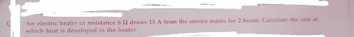 An electric heater of resistance 8 2 draws 15 A from the service mains for 2 hours. Calculate the rate at
which heat is developed in the heater.
