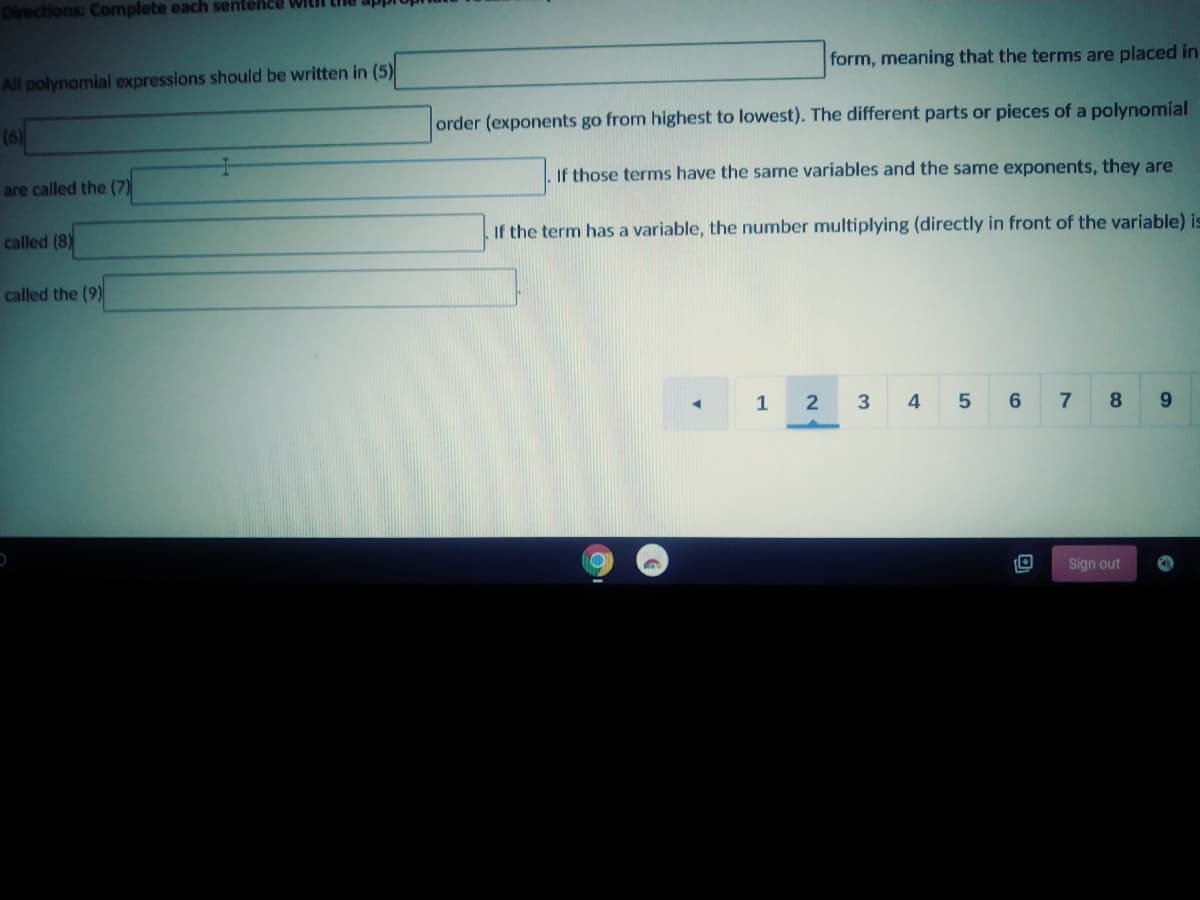 Directions: Complete each sentence WILI
form, meaning that the terms are placed in
All polynomial expressions should be written in (5)
order (exponents go from highest to lowest). The different parts or pieces of a polynomial
(6)
If those terms have the same variables and the same exponents, they are
are called the (7)
If the term has a variable, the number multiplying (directly in front of the variable) is
called (8)
called the (9)
1
2
3
7.
8.
Sign out

