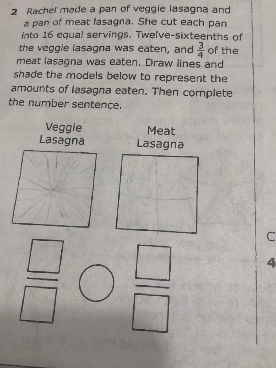 2 Rachel made a pan of veggie lasagna and
a pan of meat lasagna. She cut each pan
into 16 equal servings. Twelve-sixteenths of
the veggie lasagna was eaten, and
meat lasagna was eaten. Draw lines and
shade the models below to represent the
amounts of lasagna eaten. Then complete
of the
the number sentence.
Veggie
Lasagna
Meat
Lasagna
C-
4
