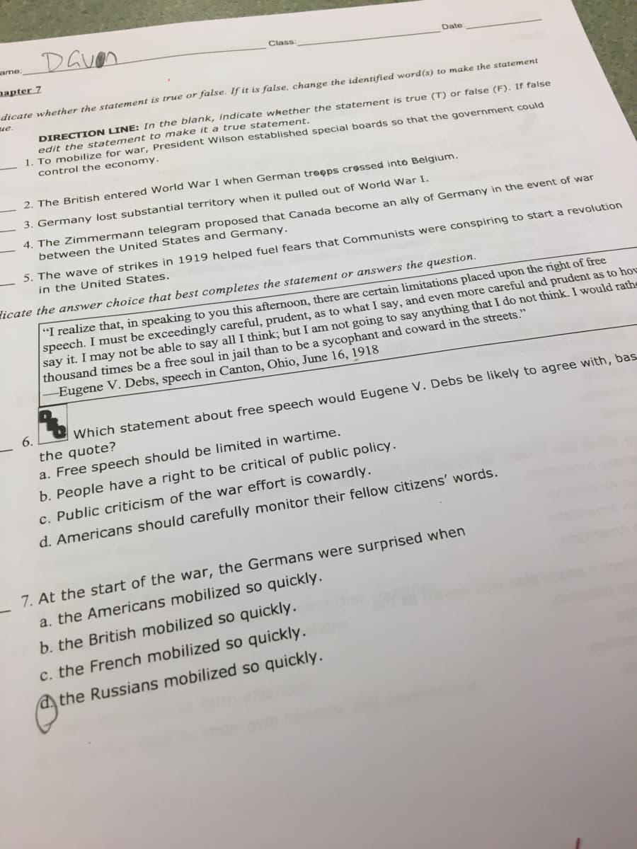 Daven
ame:
Class:
Date:
aapter 7
dicate whether the statement is true or false. If it is false, change the identified word(s) to make the statement
ue.
DIRECTI ON LINE: In the blank, indicate whether the statement is true (T) or false (F). If false
edit the statement to make it a true statement.
1. To mobilize for war, President Wilson established special boards so that the government could
control the economy.
2. The British entered World War I when German treeps crossed into Belgium.
3. Germany lost substantial territory when it pulled out of World War I.
4. The Zimmermann telegram proposed that Canada become an ally of Germany in the event of war
between the United States and Germany.
5. The wave of strikes in 1919 helped fuel fears that Communists were conspiring to start a revolution
in the United States.
icate the answer choice that best completes the statement or answers the question.
"I realize that, in speaking to you this afternoon, there are certain limitations placed upon the right of free
speech. I must be exceedingly careful, prudent, as to what I say, and even more careful and prudent as to hou
say it. I may not be able to say all I think; but I am not going to say anything that I do not think. I would rathe
thousand times be a free soul in jail than to be a sycophant and coward in the streets."
Eugene V. Debs, speech in Canton, Ohio, June 16, 1918
6.
Which statement about free speech would Eugene V. Debs be likely to agree with, bas
the quote?
a. Free speech should be limited in wartime.
b. People have a right to be critical of public policy.
c. Public criticism of the war effort is cowardly.
d. Americans should carefully monitor their fellow citizens' words.
7. At the start of the war, the Germans were surprised when
a. the Americans mobilized so quickly.
b. the British mobilized so quickly.
c. the French mobilized so quickly.
a the Russians mobilized so quickly.
