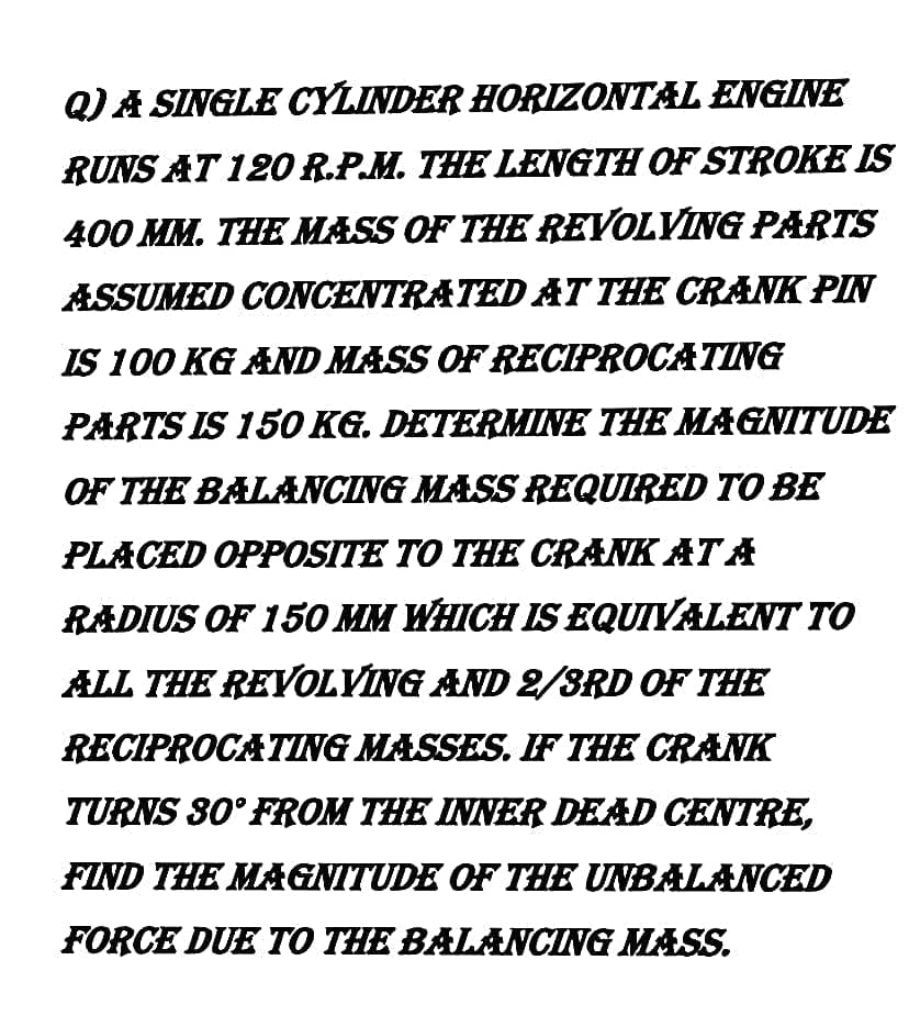 Q) A SINGLE CYLINDER HORIZONTAL ENGINE
RUNS AT 12O R.P.M. THE LENGTH OF STROKE IS
400 MM. THE MASS OF THE REVOLVING PARTS
ASSUMED CONCENTRATED AT THE CRANK PIN
IS 100 KG AND MASS OF RECIPROCATING
PARTS IS 150 KG. DETERMINE THE MAGNITUDE
OF THE BALANCING MASS REQUIRED TO BE
PLACED OPPOSITE TO THE CRANK AT A
RADIUS OF 150 MM WHICH IS EQUIYALENT TO
ALL THE REVOLVING AND 2/3RD OF THE
RECIPROCATING MASSES. F THE CRANK
TURNS 80° FROM THE INNER DEAD CENTRE,
FIND THE MAGNITUDE OF THE UNBALANCED
FORCE DUE TO THE BALANCING MASS.
