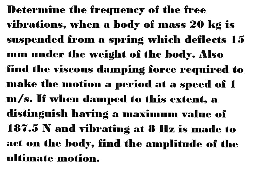 Determine the frequency of the free
vibrations, when a body of mass 20 kg is
suspended from a spring which deflects 15
mm under the weight of the body. Also
find the viscous damping force required to
make the motion a period at a speed of 1
m/s. If when damped to this extent, a
distingnish having a maximum value of
187.5 N and vibrating at 8 Hz is made to
act on the body, find the amplitude of the
ultimate motion.
