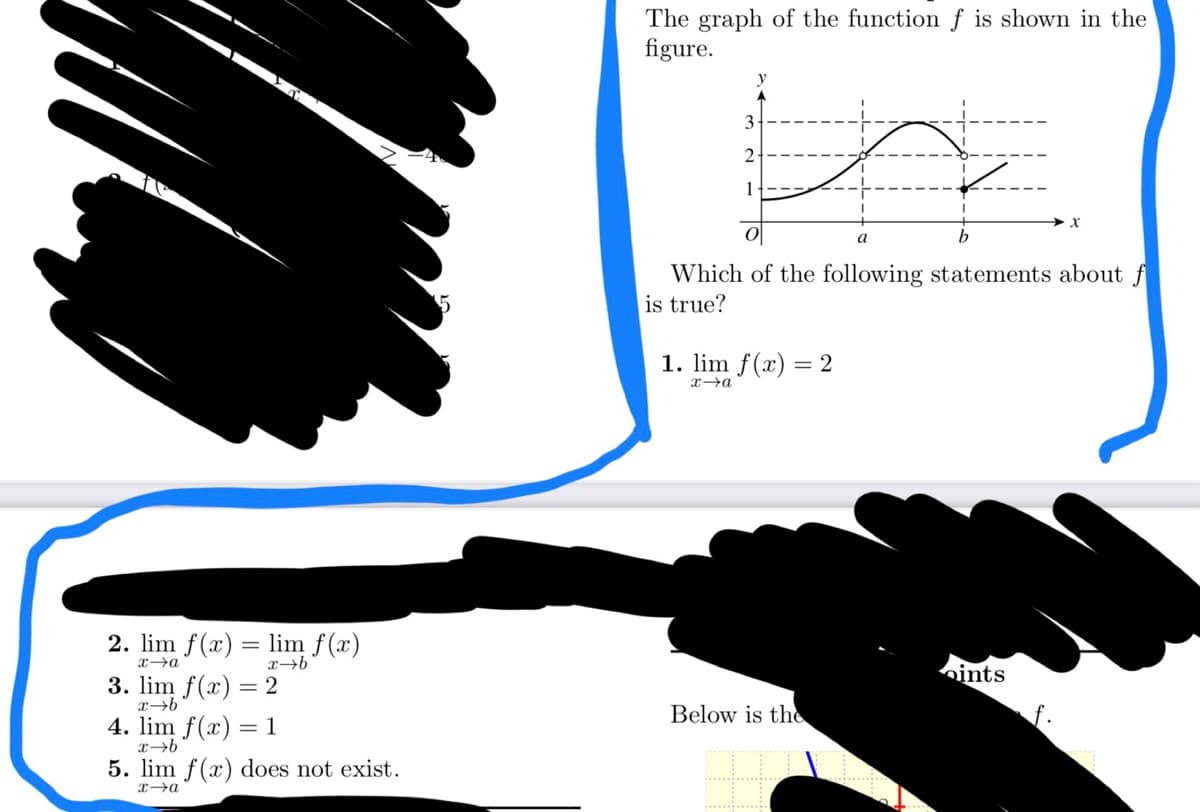 2. lim f(x) = lim f(x)
x→a
x→b
3. lim f(x) = 2
x-b
4. lim f(x) = 1
x→b
5. lim f(x) does not exist.
x-a
The graph of the function f is shown in the
figure.
q
O
Which of the following statements about f
is true?
3
2
1
1. lim f(x) = 2
x→a
Below is the
a
ints
X