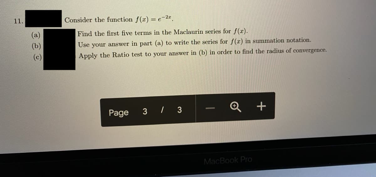 11.
Consider the function f(r) = e-2#.
Find the first five terms in the Maclaurin series for f(r).
Use your answer in part (a) to write the series for f(x) in summation notation.
(c)
Apply the Ratio test to your answer in (b) in order to find the radius of convergence.
Page
3 / 3
+
MacBook Pro
