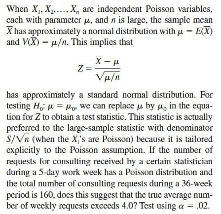 When X1, X2,..., X, are independent Poisson variables,
each with parameter μ, and n is large, the sample mean
X has approximately a normal distribution with μ = E(X)
and VX) u/n. This implies that
Z=
X-μ
Vμ/n
has approximately a standard normal distribution. For
testing Hoμ=μo, we can replace μ by μ in the equa-
tion for Z to obtain a test statistic. This statistic is actually
preferred to the large-sample statistic with denominator
S/Vn (when the X's are Poisson) because it is tailored
explicitly to the Poisson assumption. If the number of
requests for consulting received by a certain statistician
during a 5-day work week has a Poisson distribution and
the total number of consulting requests during a 36-week
period is 160, does this suggest that the true average num-
ber of weekly requests exceeds 4.0? Test using a = .02.