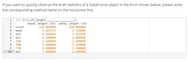 If you want to quickly observe the brief statistics of a DataFrame object in the form shown below, please write
the corresponding method name on the horizontal line.
1 » iris_df_length.
2
sepal length (cm) petal length (cm)
count
150.000000
150.000000
4
mean
5.843333
3.758000
0.828066
4.300000
std
1.765298
6.
min
1.000000
7
25%
5.100000
1.600000
8
50%
5.800000
4.350000
75%
6.400000
5.100000
10
7.900000
6.900000
max
