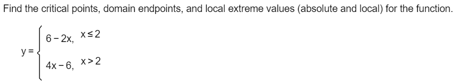 Find the critical points, domain endpoints, and local extreme values (absolute and local) for the function.
6- 2x,
x<2
y =
4x - 6. x>2
