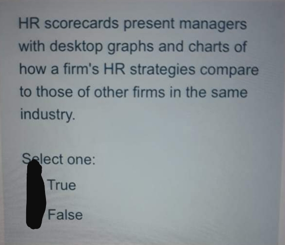 HR scorecards present managers
with desktop graphs and charts of
how a firm's HR strategies compare
to those of other firms in the same
industry.
Select one:
True
False
