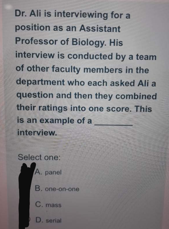 Dr. Ali is interviewing for a
position as an Assistant
Professor of Biology. His
interview is conducted by a team
of other faculty members in the
department who each asked Ali a
question and then they combined
their ratings into one score. This
is an example of a
interview.
Select one:
A. panel
B. one-on-one
C. mass
D. serial
