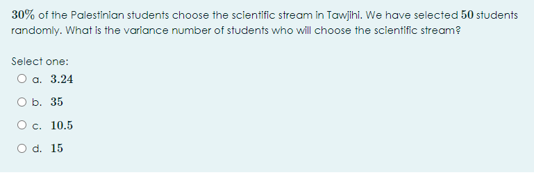 30% of the Palestinian students choose the scientific stream in Tawjihi. We have selected 50 students
randomly. What is the variance number of students who will choose the scientific stream?
Select one:
O a. 3.24
O b. 35
O c. 10.5
O d. 15
