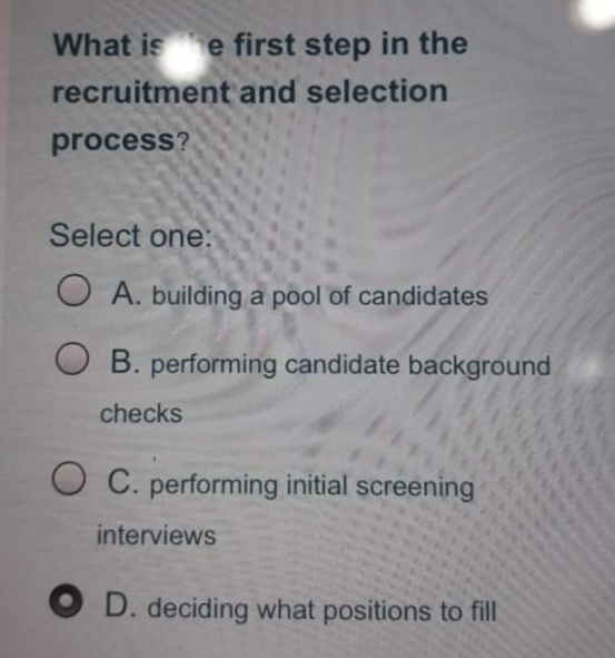 What ise first step in the
recruitment and selection
process?
Select one:
O A. building a pool of candidates
B. performing candidate background
checks
O C. performing initial screening
interviews
O D. deciding what positions to fill
