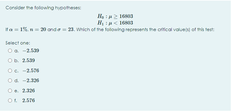 Consider the following hypotheses:
Но : и> 16803
H1 : µ < 16803
If a = 1%, n = 20 and o = 23. Which of the following represents the critical value(s) of this test:
Select one:
О а. —2.539
O b. 2.539
О с. —2.576
O d. -2.326
O e. 2.326
O f. 2.576
