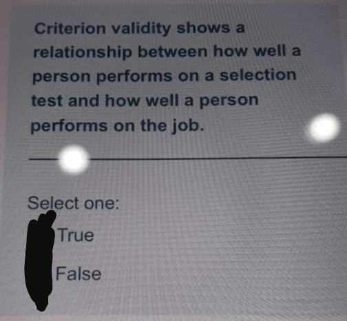 Criterion validity shows a
relationship between how well a
person performs on a selection
test and how well a person
performs on the job.
Select one:
True
False
