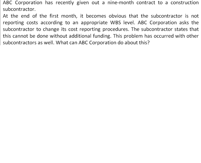 ABC Corporation has recently given out a nine-month contract to a construction
subcontractor.
At the end of the first month, it becomes obvious that the subcontractor is not
reporting costs according to an appropriate WBS level. ABC Corporation asks the
subcontractor to change its cost reporting procedures. The subcontractor states that
this cannot be done without additional funding. This problem has occurred with other
subcontractors as well. What can ABC Corporation do about this?
