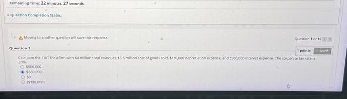 Remaining Time: 22 minutes, 27 seconds.
Question Completion Status:
Moving to another question will save this response
Question 1
Question 1 of 10
1 points
Calculate the EBIT for a firm with $4 million total revenues, $3.5 million cost of goods sold, $120,000 depreciation expense, and $500,000 interest expense. The corporate tax rate is
30%
Ⓒ$500,000
$380,000
- 50
Ⓒ($120,000)
Seved