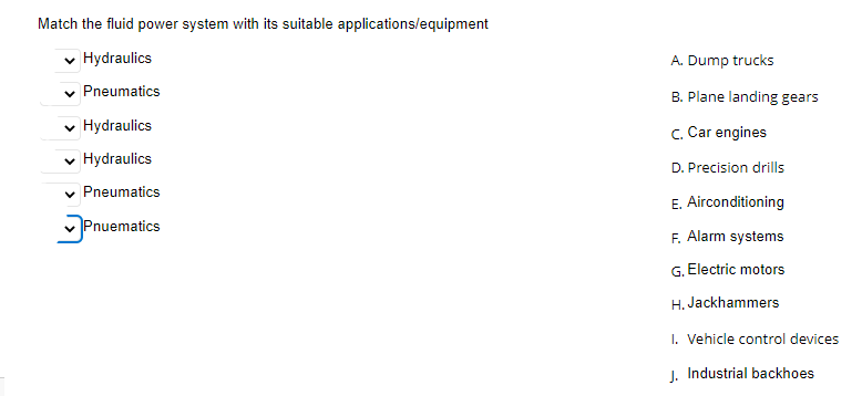 Match the fluid power system with its suitable applications/equipment
Hydraulics
A. Dump trucks
Pneumatics
B. Plane landing gears
v Hydraulics
C. Car engines
v Hydraulics
D. Precision drills
Pneumatics
E. Airconditioning
Pnuematics
F. Alarm systems
G. Electric motors
H. Jackhammers
I. Vehicle control devices
J. Industrial backhoes
