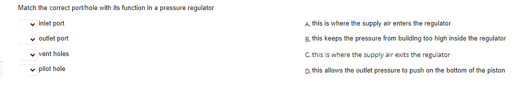 Match the correct port/hole with its function in a pressure regulator
v inlet port
A. this is where the supply air enters the regulator
v outlet port
B. this keeps the pressure from building too high inside the regulator
v vent holes
C. this is where the supply air exits the regulator
v pilot hole
D. this allows the outlet pressure to push on the bottom of the piston
