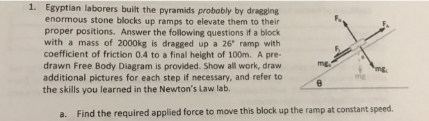 1. Egyptian laborers built the pyramids probably by dragging
enormous stone blocks up ramps to elevate them to their
proper positions. Answer the following questions if a block
with a mass of 2000kg is dragged up a 26° ramp with
coefficient of friction 0.4 to a final height of 100m. A pre-
drawn Free Body Diagram is provided. Show all work, draw
additional pictures for each step if necessary, and refer to
the skills you learned in the Newton's Law lab.
mg.
mg.
mg
a. Find the required applied force to move this block up the ramp at constant speed.
